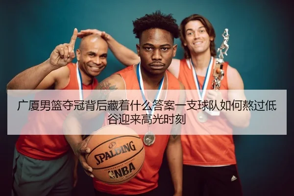 广厦男篮夺冠背后藏着什么答案一支球队如何熬过低谷迎来高光时刻